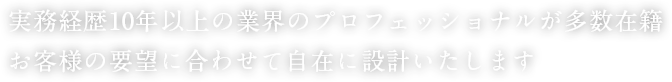 実務経歴10年以上の業界のプロフェッショナルが多数在籍 お客様の要望に合わせて自在に設計いたします