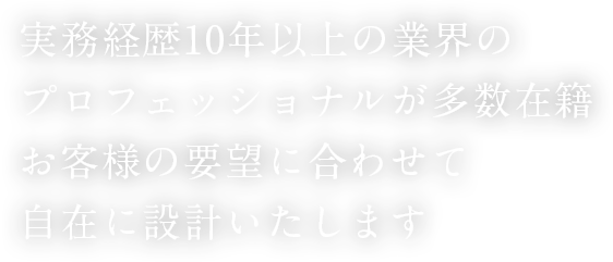 実務経歴10年以上の業界のプロフェッショナルが多数在籍 お客様の要望に合わせて自在に設計いたします