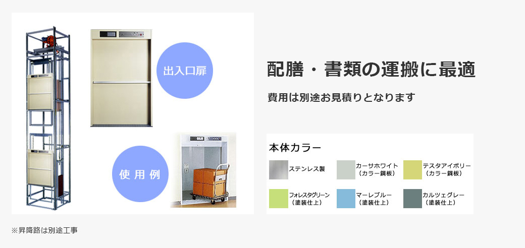 コンパクトタイプ 小荷物専用昇降機（ダムウェーター） 配膳・書類の運搬に最適 費用は別途お見積りとなります ※昇降路は別途工事 本体カラー ステンレス製 カーサホワイト（カラー鋼板） テスタアイボリー（カラー鋼板） フォレスタグリーン（塗装仕上） マーレブルー（塗装仕上） カルツェグレー（塗装仕上）