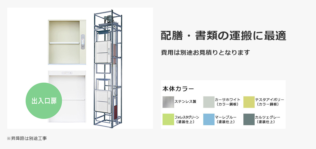 テーブルタイプ 小荷物専用昇降機（ダムウェーター） 配膳・書類の運搬に最適 費用は別途お見積りとなります ※昇降路は別途工事 本体カラー ステンレス製 カーサホワイト（カラー鋼板） テスタアイボリー（カラー鋼板） フォレスタグリーン（塗装仕上） マーレブルー（塗装仕上） カルツェグレー（塗装仕上）